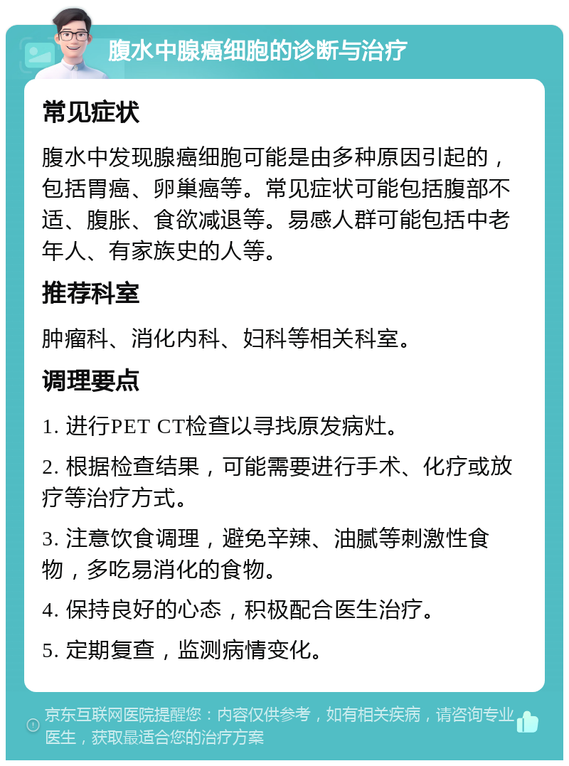 腹水中腺癌细胞的诊断与治疗 常见症状 腹水中发现腺癌细胞可能是由多种原因引起的，包括胃癌、卵巢癌等。常见症状可能包括腹部不适、腹胀、食欲减退等。易感人群可能包括中老年人、有家族史的人等。 推荐科室 肿瘤科、消化内科、妇科等相关科室。 调理要点 1. 进行PET CT检查以寻找原发病灶。 2. 根据检查结果，可能需要进行手术、化疗或放疗等治疗方式。 3. 注意饮食调理，避免辛辣、油腻等刺激性食物，多吃易消化的食物。 4. 保持良好的心态，积极配合医生治疗。 5. 定期复查，监测病情变化。