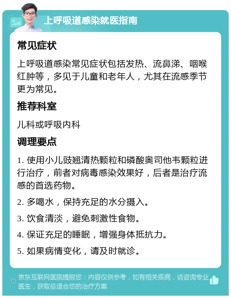 上呼吸道感染就医指南 常见症状 上呼吸道感染常见症状包括发热、流鼻涕、咽喉红肿等，多见于儿童和老年人，尤其在流感季节更为常见。 推荐科室 儿科或呼吸内科 调理要点 1. 使用小儿豉翘清热颗粒和磷酸奥司他韦颗粒进行治疗，前者对病毒感染效果好，后者是治疗流感的首选药物。 2. 多喝水，保持充足的水分摄入。 3. 饮食清淡，避免刺激性食物。 4. 保证充足的睡眠，增强身体抵抗力。 5. 如果病情变化，请及时就诊。