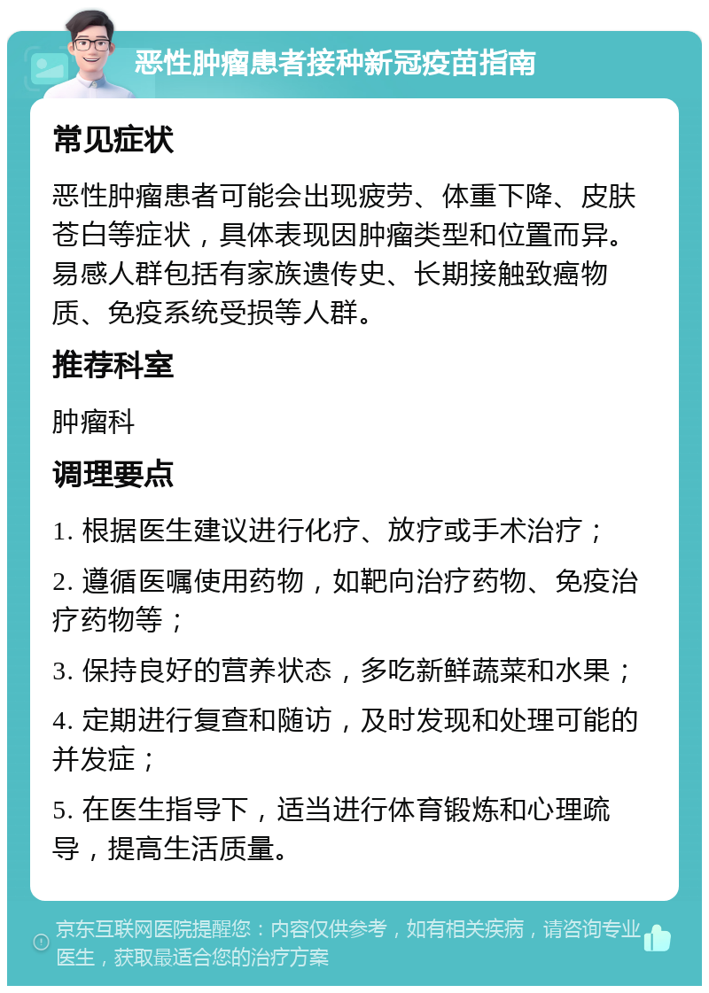 恶性肿瘤患者接种新冠疫苗指南 常见症状 恶性肿瘤患者可能会出现疲劳、体重下降、皮肤苍白等症状，具体表现因肿瘤类型和位置而异。易感人群包括有家族遗传史、长期接触致癌物质、免疫系统受损等人群。 推荐科室 肿瘤科 调理要点 1. 根据医生建议进行化疗、放疗或手术治疗； 2. 遵循医嘱使用药物，如靶向治疗药物、免疫治疗药物等； 3. 保持良好的营养状态，多吃新鲜蔬菜和水果； 4. 定期进行复查和随访，及时发现和处理可能的并发症； 5. 在医生指导下，适当进行体育锻炼和心理疏导，提高生活质量。