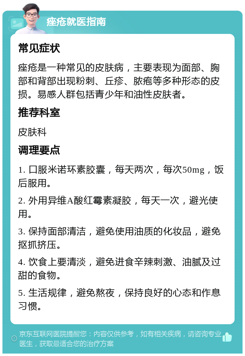 痤疮就医指南 常见症状 痤疮是一种常见的皮肤病，主要表现为面部、胸部和背部出现粉刺、丘疹、脓疱等多种形态的皮损。易感人群包括青少年和油性皮肤者。 推荐科室 皮肤科 调理要点 1. 口服米诺环素胶囊，每天两次，每次50mg，饭后服用。 2. 外用异维A酸红霉素凝胶，每天一次，避光使用。 3. 保持面部清洁，避免使用油质的化妆品，避免抠抓挤压。 4. 饮食上要清淡，避免进食辛辣刺激、油腻及过甜的食物。 5. 生活规律，避免熬夜，保持良好的心态和作息习惯。