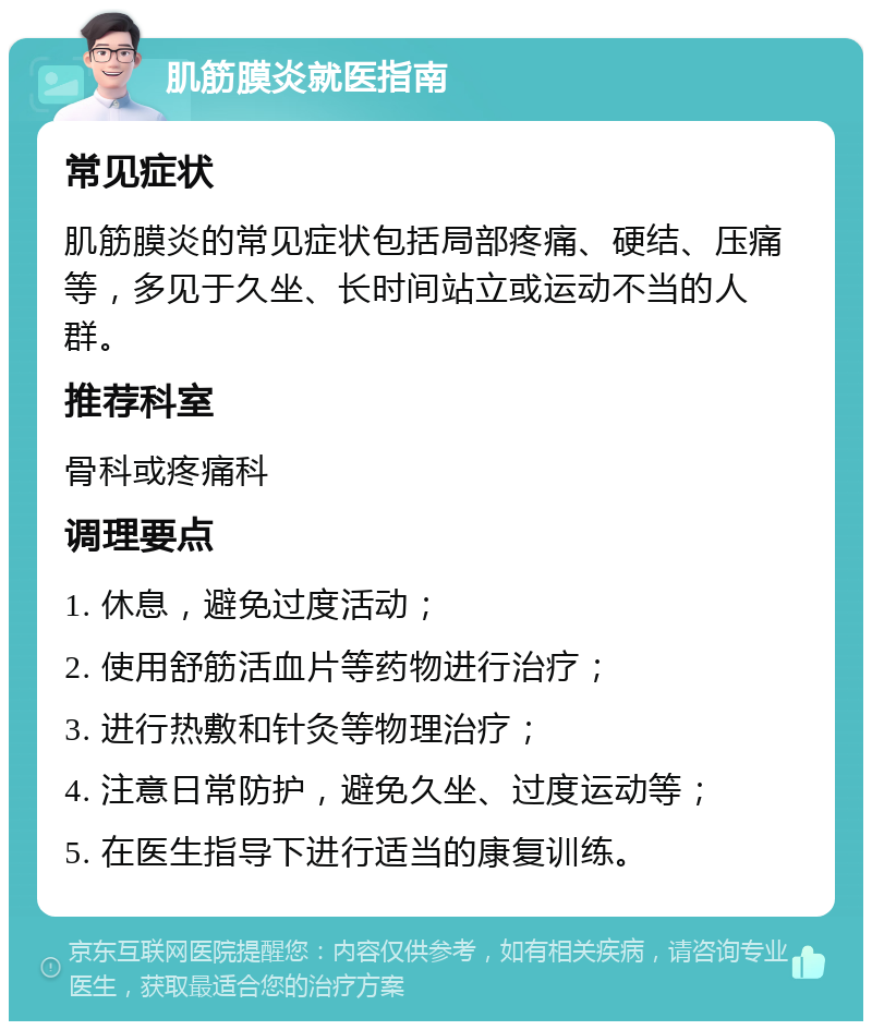 肌筋膜炎就医指南 常见症状 肌筋膜炎的常见症状包括局部疼痛、硬结、压痛等，多见于久坐、长时间站立或运动不当的人群。 推荐科室 骨科或疼痛科 调理要点 1. 休息，避免过度活动； 2. 使用舒筋活血片等药物进行治疗； 3. 进行热敷和针灸等物理治疗； 4. 注意日常防护，避免久坐、过度运动等； 5. 在医生指导下进行适当的康复训练。