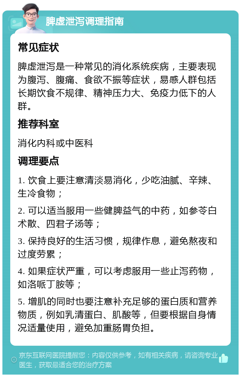 脾虚泄泻调理指南 常见症状 脾虚泄泻是一种常见的消化系统疾病，主要表现为腹泻、腹痛、食欲不振等症状，易感人群包括长期饮食不规律、精神压力大、免疫力低下的人群。 推荐科室 消化内科或中医科 调理要点 1. 饮食上要注意清淡易消化，少吃油腻、辛辣、生冷食物； 2. 可以适当服用一些健脾益气的中药，如参苓白术散、四君子汤等； 3. 保持良好的生活习惯，规律作息，避免熬夜和过度劳累； 4. 如果症状严重，可以考虑服用一些止泻药物，如洛哌丁胺等； 5. 增肌的同时也要注意补充足够的蛋白质和营养物质，例如乳清蛋白、肌酸等，但要根据自身情况适量使用，避免加重肠胃负担。