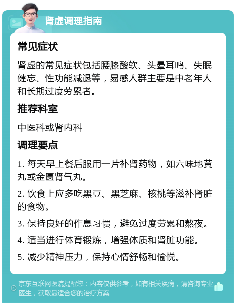 肾虚调理指南 常见症状 肾虚的常见症状包括腰膝酸软、头晕耳鸣、失眠健忘、性功能减退等，易感人群主要是中老年人和长期过度劳累者。 推荐科室 中医科或肾内科 调理要点 1. 每天早上餐后服用一片补肾药物，如六味地黄丸或金匮肾气丸。 2. 饮食上应多吃黑豆、黑芝麻、核桃等滋补肾脏的食物。 3. 保持良好的作息习惯，避免过度劳累和熬夜。 4. 适当进行体育锻炼，增强体质和肾脏功能。 5. 减少精神压力，保持心情舒畅和愉悦。