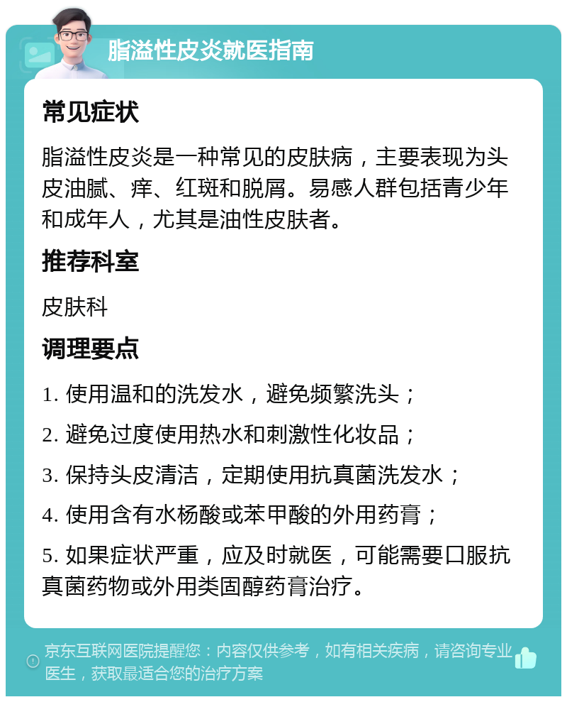 脂溢性皮炎就医指南 常见症状 脂溢性皮炎是一种常见的皮肤病，主要表现为头皮油腻、痒、红斑和脱屑。易感人群包括青少年和成年人，尤其是油性皮肤者。 推荐科室 皮肤科 调理要点 1. 使用温和的洗发水，避免频繁洗头； 2. 避免过度使用热水和刺激性化妆品； 3. 保持头皮清洁，定期使用抗真菌洗发水； 4. 使用含有水杨酸或苯甲酸的外用药膏； 5. 如果症状严重，应及时就医，可能需要口服抗真菌药物或外用类固醇药膏治疗。