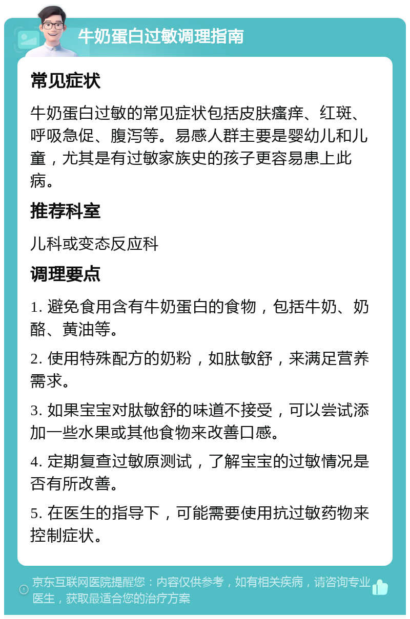 牛奶蛋白过敏调理指南 常见症状 牛奶蛋白过敏的常见症状包括皮肤瘙痒、红斑、呼吸急促、腹泻等。易感人群主要是婴幼儿和儿童，尤其是有过敏家族史的孩子更容易患上此病。 推荐科室 儿科或变态反应科 调理要点 1. 避免食用含有牛奶蛋白的食物，包括牛奶、奶酪、黄油等。 2. 使用特殊配方的奶粉，如肽敏舒，来满足营养需求。 3. 如果宝宝对肽敏舒的味道不接受，可以尝试添加一些水果或其他食物来改善口感。 4. 定期复查过敏原测试，了解宝宝的过敏情况是否有所改善。 5. 在医生的指导下，可能需要使用抗过敏药物来控制症状。