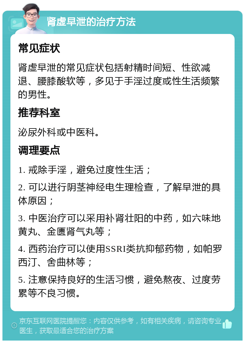 肾虚早泄的治疗方法 常见症状 肾虚早泄的常见症状包括射精时间短、性欲减退、腰膝酸软等，多见于手淫过度或性生活频繁的男性。 推荐科室 泌尿外科或中医科。 调理要点 1. 戒除手淫，避免过度性生活； 2. 可以进行阴茎神经电生理检查，了解早泄的具体原因； 3. 中医治疗可以采用补肾壮阳的中药，如六味地黄丸、金匮肾气丸等； 4. 西药治疗可以使用SSRI类抗抑郁药物，如帕罗西汀、舍曲林等； 5. 注意保持良好的生活习惯，避免熬夜、过度劳累等不良习惯。