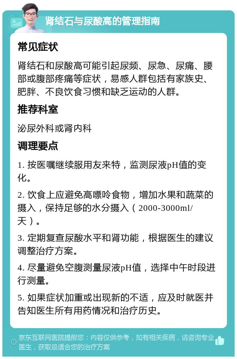 肾结石与尿酸高的管理指南 常见症状 肾结石和尿酸高可能引起尿频、尿急、尿痛、腰部或腹部疼痛等症状，易感人群包括有家族史、肥胖、不良饮食习惯和缺乏运动的人群。 推荐科室 泌尿外科或肾内科 调理要点 1. 按医嘱继续服用友来特，监测尿液pH值的变化。 2. 饮食上应避免高嘌呤食物，增加水果和蔬菜的摄入，保持足够的水分摄入（2000-3000ml/天）。 3. 定期复查尿酸水平和肾功能，根据医生的建议调整治疗方案。 4. 尽量避免空腹测量尿液pH值，选择中午时段进行测量。 5. 如果症状加重或出现新的不适，应及时就医并告知医生所有用药情况和治疗历史。