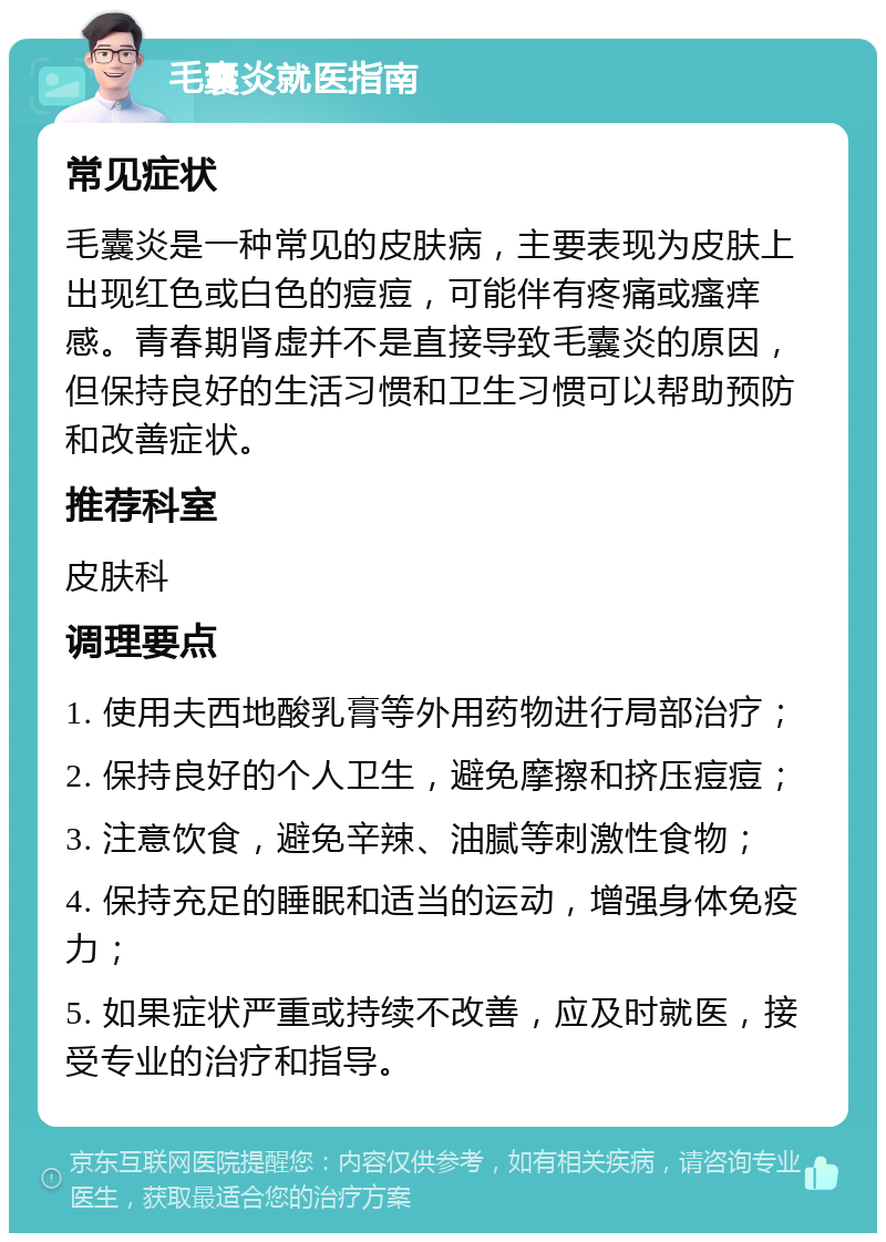 毛囊炎就医指南 常见症状 毛囊炎是一种常见的皮肤病，主要表现为皮肤上出现红色或白色的痘痘，可能伴有疼痛或瘙痒感。青春期肾虚并不是直接导致毛囊炎的原因，但保持良好的生活习惯和卫生习惯可以帮助预防和改善症状。 推荐科室 皮肤科 调理要点 1. 使用夫西地酸乳膏等外用药物进行局部治疗； 2. 保持良好的个人卫生，避免摩擦和挤压痘痘； 3. 注意饮食，避免辛辣、油腻等刺激性食物； 4. 保持充足的睡眠和适当的运动，增强身体免疫力； 5. 如果症状严重或持续不改善，应及时就医，接受专业的治疗和指导。