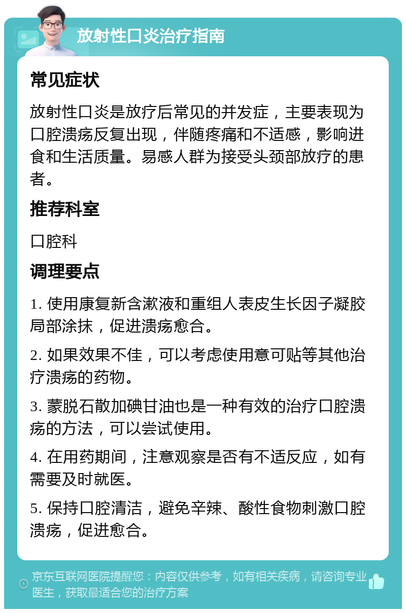 放射性口炎治疗指南 常见症状 放射性口炎是放疗后常见的并发症，主要表现为口腔溃疡反复出现，伴随疼痛和不适感，影响进食和生活质量。易感人群为接受头颈部放疗的患者。 推荐科室 口腔科 调理要点 1. 使用康复新含漱液和重组人表皮生长因子凝胶局部涂抹，促进溃疡愈合。 2. 如果效果不佳，可以考虑使用意可贴等其他治疗溃疡的药物。 3. 蒙脱石散加碘甘油也是一种有效的治疗口腔溃疡的方法，可以尝试使用。 4. 在用药期间，注意观察是否有不适反应，如有需要及时就医。 5. 保持口腔清洁，避免辛辣、酸性食物刺激口腔溃疡，促进愈合。