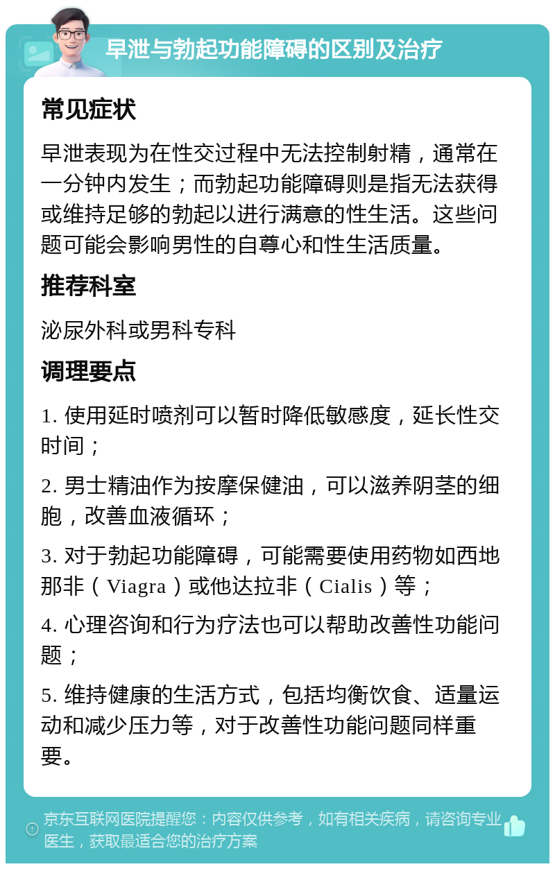 早泄与勃起功能障碍的区别及治疗 常见症状 早泄表现为在性交过程中无法控制射精，通常在一分钟内发生；而勃起功能障碍则是指无法获得或维持足够的勃起以进行满意的性生活。这些问题可能会影响男性的自尊心和性生活质量。 推荐科室 泌尿外科或男科专科 调理要点 1. 使用延时喷剂可以暂时降低敏感度，延长性交时间； 2. 男士精油作为按摩保健油，可以滋养阴茎的细胞，改善血液循环； 3. 对于勃起功能障碍，可能需要使用药物如西地那非（Viagra）或他达拉非（Cialis）等； 4. 心理咨询和行为疗法也可以帮助改善性功能问题； 5. 维持健康的生活方式，包括均衡饮食、适量运动和减少压力等，对于改善性功能问题同样重要。