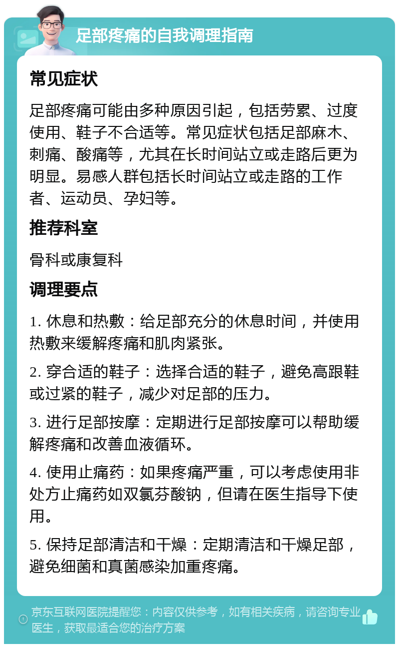 足部疼痛的自我调理指南 常见症状 足部疼痛可能由多种原因引起，包括劳累、过度使用、鞋子不合适等。常见症状包括足部麻木、刺痛、酸痛等，尤其在长时间站立或走路后更为明显。易感人群包括长时间站立或走路的工作者、运动员、孕妇等。 推荐科室 骨科或康复科 调理要点 1. 休息和热敷：给足部充分的休息时间，并使用热敷来缓解疼痛和肌肉紧张。 2. 穿合适的鞋子：选择合适的鞋子，避免高跟鞋或过紧的鞋子，减少对足部的压力。 3. 进行足部按摩：定期进行足部按摩可以帮助缓解疼痛和改善血液循环。 4. 使用止痛药：如果疼痛严重，可以考虑使用非处方止痛药如双氯芬酸钠，但请在医生指导下使用。 5. 保持足部清洁和干燥：定期清洁和干燥足部，避免细菌和真菌感染加重疼痛。