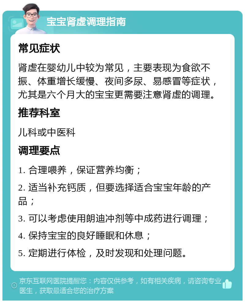 宝宝肾虚调理指南 常见症状 肾虚在婴幼儿中较为常见，主要表现为食欲不振、体重增长缓慢、夜间多尿、易感冒等症状，尤其是六个月大的宝宝更需要注意肾虚的调理。 推荐科室 儿科或中医科 调理要点 1. 合理喂养，保证营养均衡； 2. 适当补充钙质，但要选择适合宝宝年龄的产品； 3. 可以考虑使用朗迪冲剂等中成药进行调理； 4. 保持宝宝的良好睡眠和休息； 5. 定期进行体检，及时发现和处理问题。