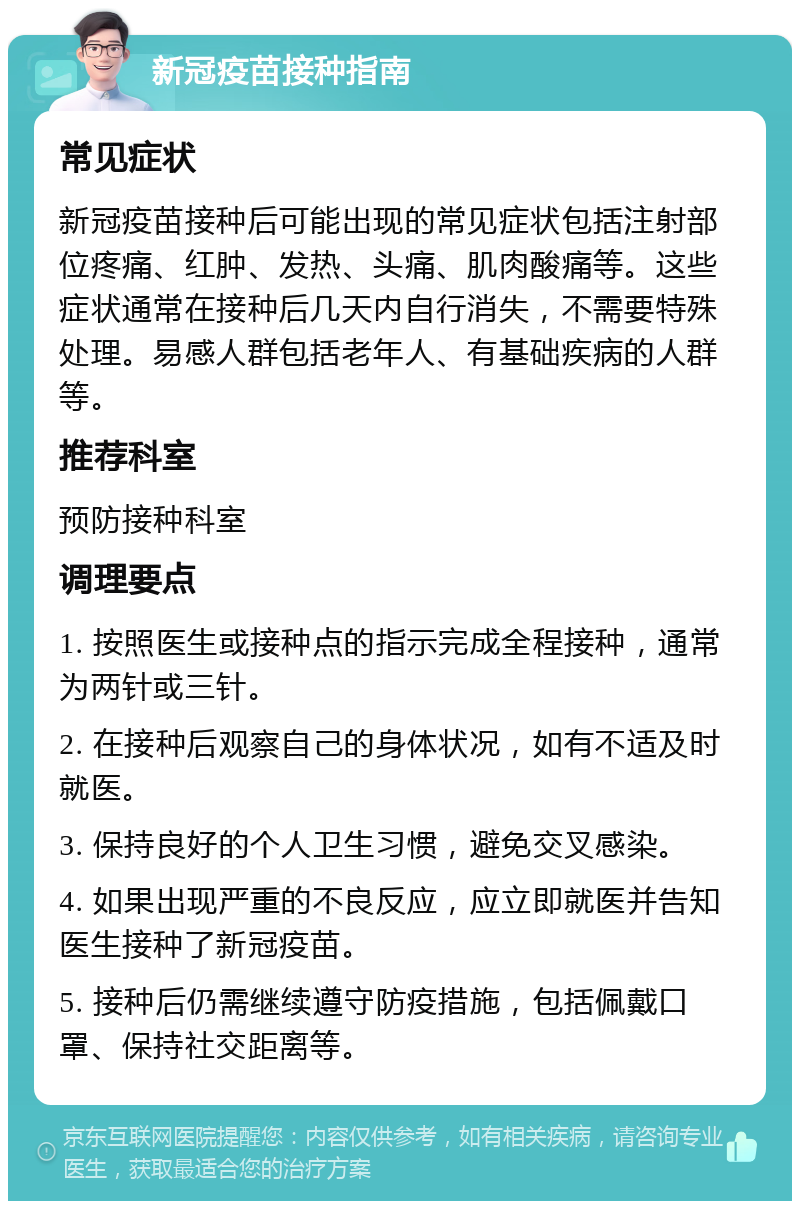 新冠疫苗接种指南 常见症状 新冠疫苗接种后可能出现的常见症状包括注射部位疼痛、红肿、发热、头痛、肌肉酸痛等。这些症状通常在接种后几天内自行消失，不需要特殊处理。易感人群包括老年人、有基础疾病的人群等。 推荐科室 预防接种科室 调理要点 1. 按照医生或接种点的指示完成全程接种，通常为两针或三针。 2. 在接种后观察自己的身体状况，如有不适及时就医。 3. 保持良好的个人卫生习惯，避免交叉感染。 4. 如果出现严重的不良反应，应立即就医并告知医生接种了新冠疫苗。 5. 接种后仍需继续遵守防疫措施，包括佩戴口罩、保持社交距离等。