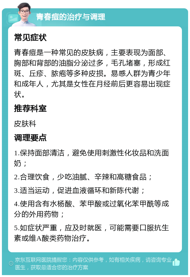 青春痘的治疗与调理 常见症状 青春痘是一种常见的皮肤病，主要表现为面部、胸部和背部的油脂分泌过多，毛孔堵塞，形成红斑、丘疹、脓疱等多种皮损。易感人群为青少年和成年人，尤其是女性在月经前后更容易出现症状。 推荐科室 皮肤科 调理要点 1.保持面部清洁，避免使用刺激性化妆品和洗面奶； 2.合理饮食，少吃油腻、辛辣和高糖食品； 3.适当运动，促进血液循环和新陈代谢； 4.使用含有水杨酸、苯甲酸或过氧化苯甲酰等成分的外用药物； 5.如症状严重，应及时就医，可能需要口服抗生素或维A酸类药物治疗。