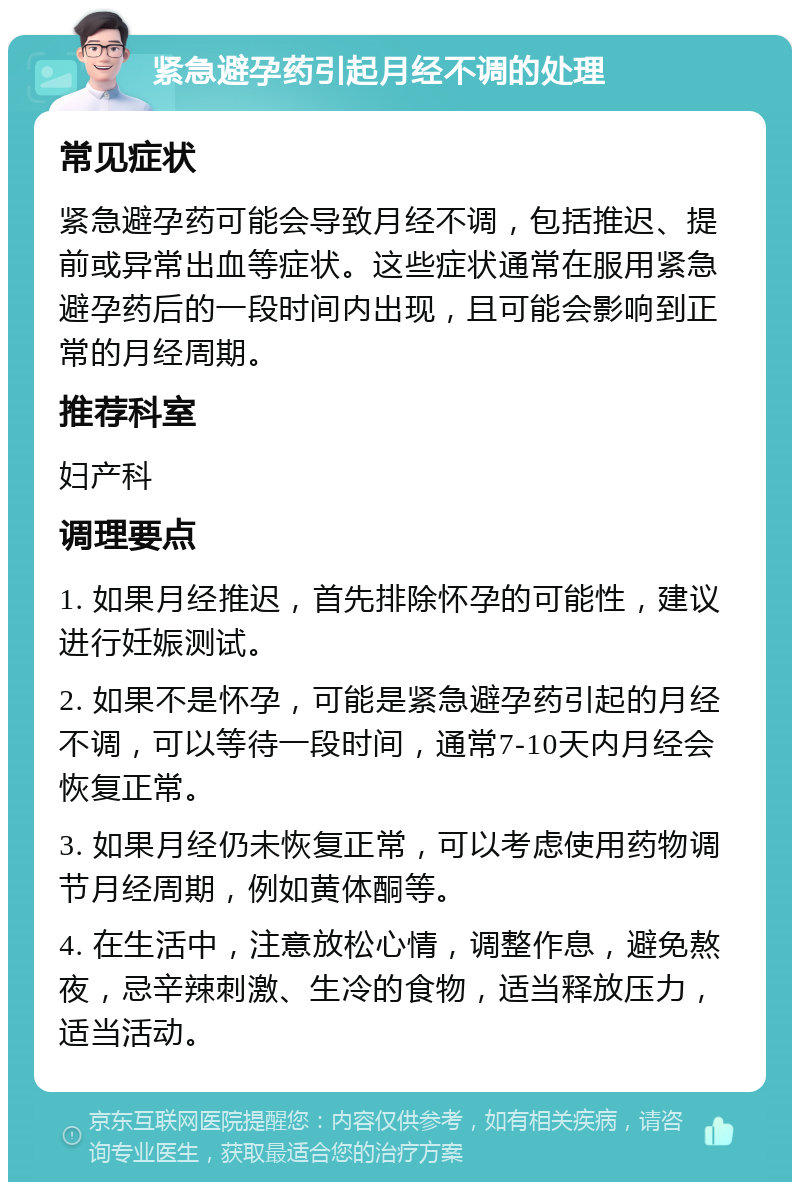 紧急避孕药引起月经不调的处理 常见症状 紧急避孕药可能会导致月经不调，包括推迟、提前或异常出血等症状。这些症状通常在服用紧急避孕药后的一段时间内出现，且可能会影响到正常的月经周期。 推荐科室 妇产科 调理要点 1. 如果月经推迟，首先排除怀孕的可能性，建议进行妊娠测试。 2. 如果不是怀孕，可能是紧急避孕药引起的月经不调，可以等待一段时间，通常7-10天内月经会恢复正常。 3. 如果月经仍未恢复正常，可以考虑使用药物调节月经周期，例如黄体酮等。 4. 在生活中，注意放松心情，调整作息，避免熬夜，忌辛辣刺激、生冷的食物，适当释放压力，适当活动。