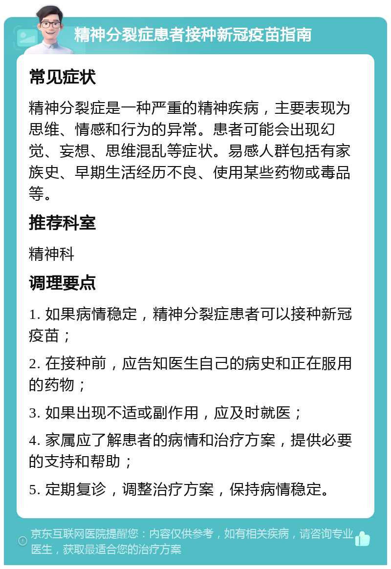 精神分裂症患者接种新冠疫苗指南 常见症状 精神分裂症是一种严重的精神疾病，主要表现为思维、情感和行为的异常。患者可能会出现幻觉、妄想、思维混乱等症状。易感人群包括有家族史、早期生活经历不良、使用某些药物或毒品等。 推荐科室 精神科 调理要点 1. 如果病情稳定，精神分裂症患者可以接种新冠疫苗； 2. 在接种前，应告知医生自己的病史和正在服用的药物； 3. 如果出现不适或副作用，应及时就医； 4. 家属应了解患者的病情和治疗方案，提供必要的支持和帮助； 5. 定期复诊，调整治疗方案，保持病情稳定。