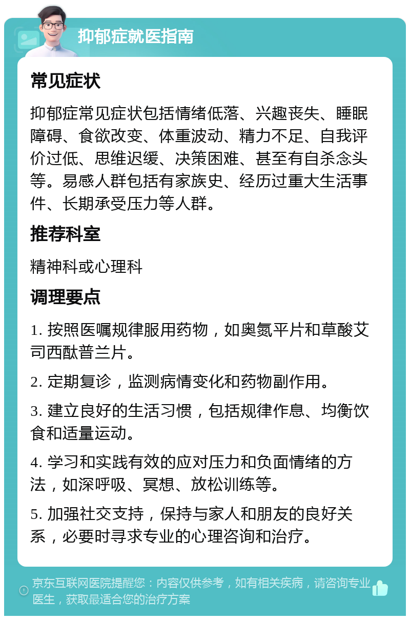 抑郁症就医指南 常见症状 抑郁症常见症状包括情绪低落、兴趣丧失、睡眠障碍、食欲改变、体重波动、精力不足、自我评价过低、思维迟缓、决策困难、甚至有自杀念头等。易感人群包括有家族史、经历过重大生活事件、长期承受压力等人群。 推荐科室 精神科或心理科 调理要点 1. 按照医嘱规律服用药物，如奥氮平片和草酸艾司西酞普兰片。 2. 定期复诊，监测病情变化和药物副作用。 3. 建立良好的生活习惯，包括规律作息、均衡饮食和适量运动。 4. 学习和实践有效的应对压力和负面情绪的方法，如深呼吸、冥想、放松训练等。 5. 加强社交支持，保持与家人和朋友的良好关系，必要时寻求专业的心理咨询和治疗。