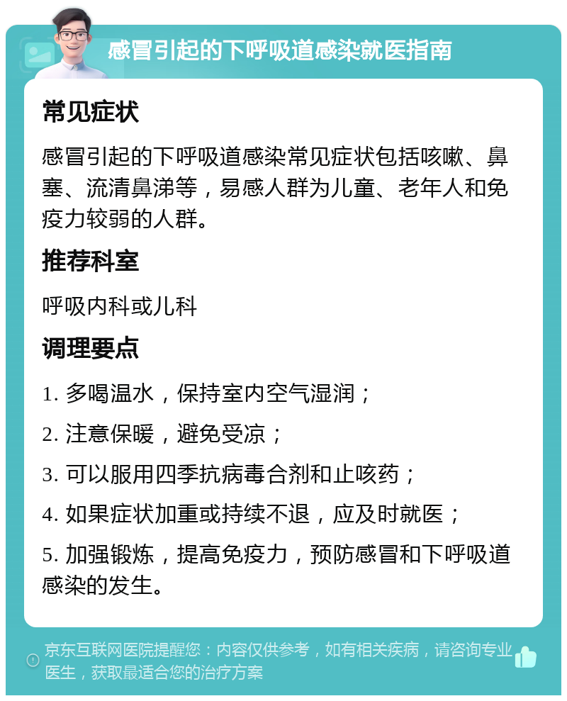 感冒引起的下呼吸道感染就医指南 常见症状 感冒引起的下呼吸道感染常见症状包括咳嗽、鼻塞、流清鼻涕等，易感人群为儿童、老年人和免疫力较弱的人群。 推荐科室 呼吸内科或儿科 调理要点 1. 多喝温水，保持室内空气湿润； 2. 注意保暖，避免受凉； 3. 可以服用四季抗病毒合剂和止咳药； 4. 如果症状加重或持续不退，应及时就医； 5. 加强锻炼，提高免疫力，预防感冒和下呼吸道感染的发生。