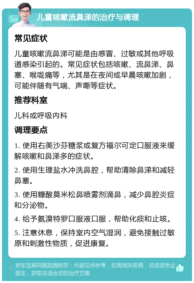 儿童咳嗽流鼻涕的治疗与调理 常见症状 儿童咳嗽流鼻涕可能是由感冒、过敏或其他呼吸道感染引起的。常见症状包括咳嗽、流鼻涕、鼻塞、喉咙痛等，尤其是在夜间或早晨咳嗽加剧，可能伴随有气喘、声嘶等症状。 推荐科室 儿科或呼吸内科 调理要点 1. 使用右美沙芬糖浆或复方福尔可定口服液来缓解咳嗽和鼻涕多的症状。 2. 使用生理盐水冲洗鼻腔，帮助清除鼻涕和减轻鼻塞。 3. 使用糠酸莫米松鼻喷雾剂滴鼻，减少鼻腔炎症和分泌物。 4. 给予氨溴特罗口服液口服，帮助化痰和止咳。 5. 注意休息，保持室内空气湿润，避免接触过敏原和刺激性物质，促进康复。