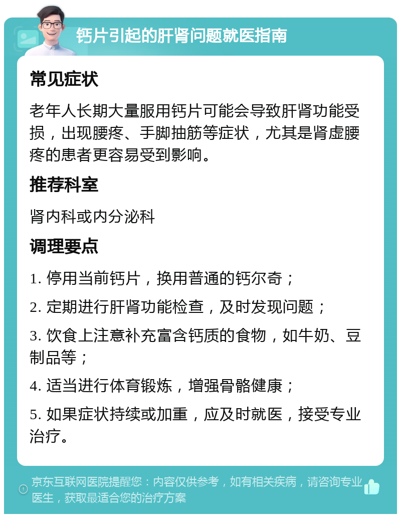 钙片引起的肝肾问题就医指南 常见症状 老年人长期大量服用钙片可能会导致肝肾功能受损，出现腰疼、手脚抽筋等症状，尤其是肾虚腰疼的患者更容易受到影响。 推荐科室 肾内科或内分泌科 调理要点 1. 停用当前钙片，换用普通的钙尔奇； 2. 定期进行肝肾功能检查，及时发现问题； 3. 饮食上注意补充富含钙质的食物，如牛奶、豆制品等； 4. 适当进行体育锻炼，增强骨骼健康； 5. 如果症状持续或加重，应及时就医，接受专业治疗。