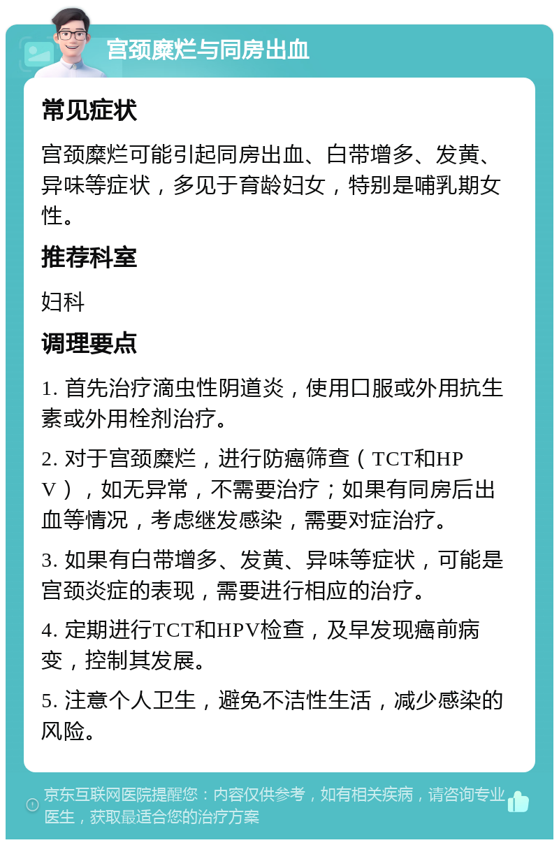 宫颈糜烂与同房出血 常见症状 宫颈糜烂可能引起同房出血、白带增多、发黄、异味等症状，多见于育龄妇女，特别是哺乳期女性。 推荐科室 妇科 调理要点 1. 首先治疗滴虫性阴道炎，使用口服或外用抗生素或外用栓剂治疗。 2. 对于宫颈糜烂，进行防癌筛查（TCT和HPV），如无异常，不需要治疗；如果有同房后出血等情况，考虑继发感染，需要对症治疗。 3. 如果有白带增多、发黄、异味等症状，可能是宫颈炎症的表现，需要进行相应的治疗。 4. 定期进行TCT和HPV检查，及早发现癌前病变，控制其发展。 5. 注意个人卫生，避免不洁性生活，减少感染的风险。