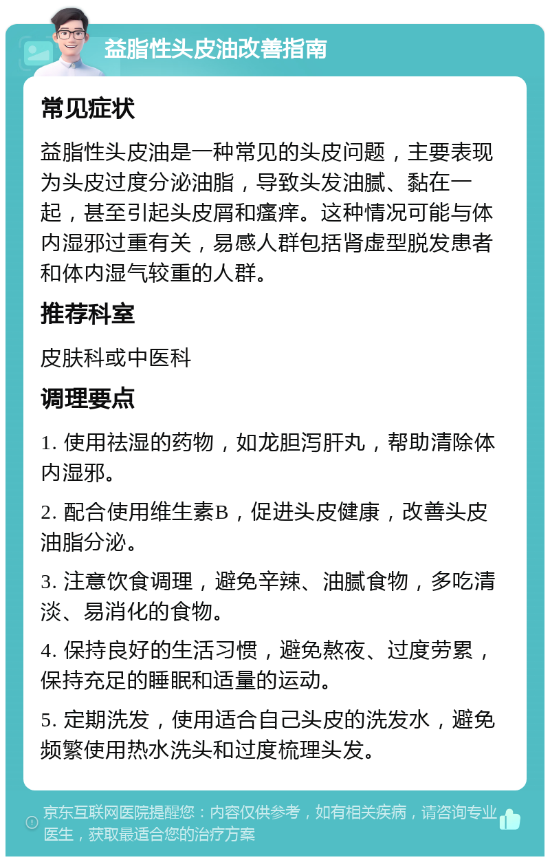 益脂性头皮油改善指南 常见症状 益脂性头皮油是一种常见的头皮问题，主要表现为头皮过度分泌油脂，导致头发油腻、黏在一起，甚至引起头皮屑和瘙痒。这种情况可能与体内湿邪过重有关，易感人群包括肾虚型脱发患者和体内湿气较重的人群。 推荐科室 皮肤科或中医科 调理要点 1. 使用祛湿的药物，如龙胆泻肝丸，帮助清除体内湿邪。 2. 配合使用维生素B，促进头皮健康，改善头皮油脂分泌。 3. 注意饮食调理，避免辛辣、油腻食物，多吃清淡、易消化的食物。 4. 保持良好的生活习惯，避免熬夜、过度劳累，保持充足的睡眠和适量的运动。 5. 定期洗发，使用适合自己头皮的洗发水，避免频繁使用热水洗头和过度梳理头发。