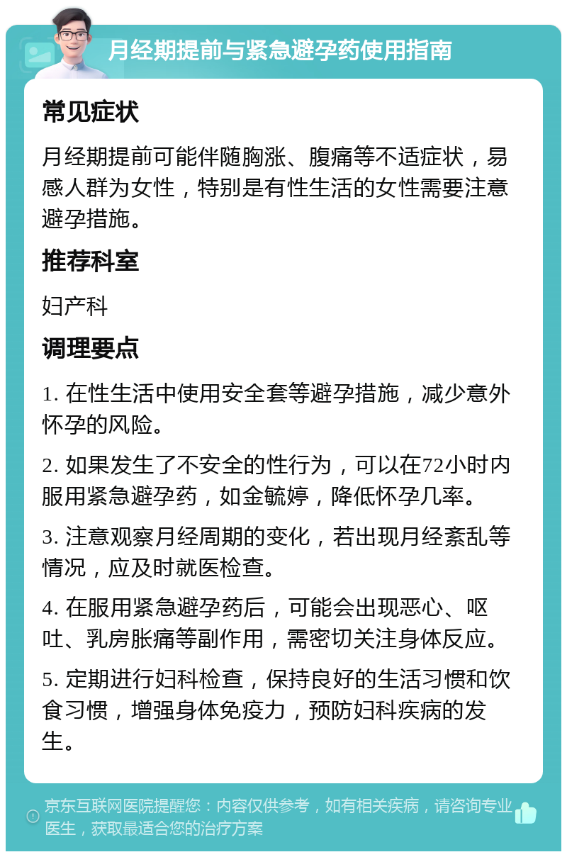 月经期提前与紧急避孕药使用指南 常见症状 月经期提前可能伴随胸涨、腹痛等不适症状，易感人群为女性，特别是有性生活的女性需要注意避孕措施。 推荐科室 妇产科 调理要点 1. 在性生活中使用安全套等避孕措施，减少意外怀孕的风险。 2. 如果发生了不安全的性行为，可以在72小时内服用紧急避孕药，如金毓婷，降低怀孕几率。 3. 注意观察月经周期的变化，若出现月经紊乱等情况，应及时就医检查。 4. 在服用紧急避孕药后，可能会出现恶心、呕吐、乳房胀痛等副作用，需密切关注身体反应。 5. 定期进行妇科检查，保持良好的生活习惯和饮食习惯，增强身体免疫力，预防妇科疾病的发生。