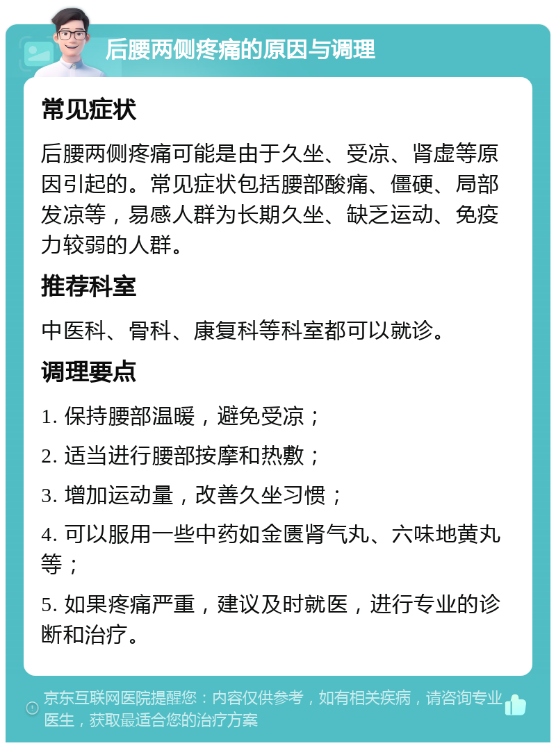 后腰两侧疼痛的原因与调理 常见症状 后腰两侧疼痛可能是由于久坐、受凉、肾虚等原因引起的。常见症状包括腰部酸痛、僵硬、局部发凉等，易感人群为长期久坐、缺乏运动、免疫力较弱的人群。 推荐科室 中医科、骨科、康复科等科室都可以就诊。 调理要点 1. 保持腰部温暖，避免受凉； 2. 适当进行腰部按摩和热敷； 3. 增加运动量，改善久坐习惯； 4. 可以服用一些中药如金匮肾气丸、六味地黄丸等； 5. 如果疼痛严重，建议及时就医，进行专业的诊断和治疗。