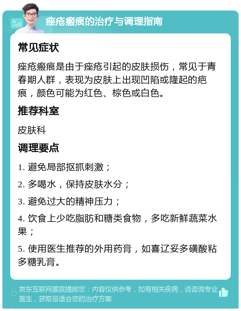 痤疮瘢痕的治疗与调理指南 常见症状 痤疮瘢痕是由于痤疮引起的皮肤损伤，常见于青春期人群，表现为皮肤上出现凹陷或隆起的疤痕，颜色可能为红色、棕色或白色。 推荐科室 皮肤科 调理要点 1. 避免局部抠抓刺激； 2. 多喝水，保持皮肤水分； 3. 避免过大的精神压力； 4. 饮食上少吃脂肪和糖类食物，多吃新鲜蔬菜水果； 5. 使用医生推荐的外用药膏，如喜辽妥多磺酸粘多糖乳膏。