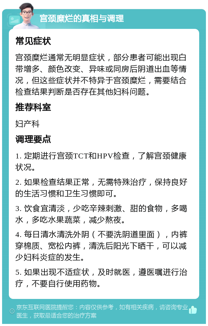 宫颈糜烂的真相与调理 常见症状 宫颈糜烂通常无明显症状，部分患者可能出现白带增多、颜色改变、异味或同房后阴道出血等情况，但这些症状并不特异于宫颈糜烂，需要结合检查结果判断是否存在其他妇科问题。 推荐科室 妇产科 调理要点 1. 定期进行宫颈TCT和HPV检查，了解宫颈健康状况。 2. 如果检查结果正常，无需特殊治疗，保持良好的生活习惯和卫生习惯即可。 3. 饮食宜清淡，少吃辛辣刺激、甜的食物，多喝水，多吃水果蔬菜，减少熬夜。 4. 每日清水清洗外阴（不要洗阴道里面），内裤穿棉质、宽松内裤，清洗后阳光下晒干，可以减少妇科炎症的发生。 5. 如果出现不适症状，及时就医，遵医嘱进行治疗，不要自行使用药物。