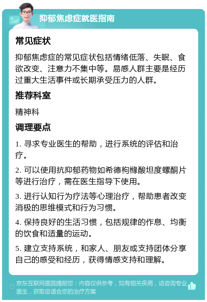 抑郁焦虑症就医指南 常见症状 抑郁焦虑症的常见症状包括情绪低落、失眠、食欲改变、注意力不集中等。易感人群主要是经历过重大生活事件或长期承受压力的人群。 推荐科室 精神科 调理要点 1. 寻求专业医生的帮助，进行系统的评估和治疗。 2. 可以使用抗抑郁药物如希德枸橼酸坦度螺酮片等进行治疗，需在医生指导下使用。 3. 进行认知行为疗法等心理治疗，帮助患者改变消极的思维模式和行为习惯。 4. 保持良好的生活习惯，包括规律的作息、均衡的饮食和适量的运动。 5. 建立支持系统，和家人、朋友或支持团体分享自己的感受和经历，获得情感支持和理解。