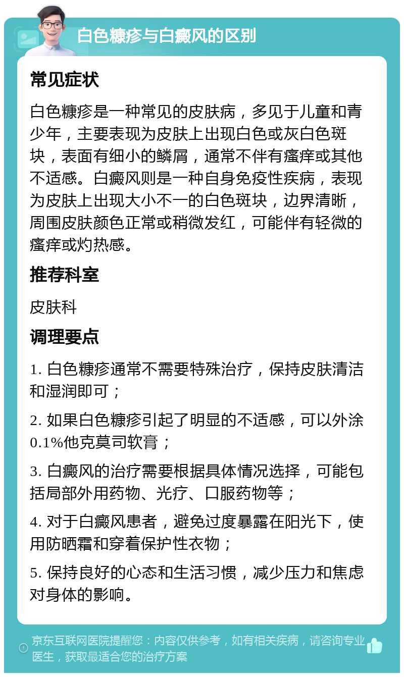 白色糠疹与白癜风的区别 常见症状 白色糠疹是一种常见的皮肤病，多见于儿童和青少年，主要表现为皮肤上出现白色或灰白色斑块，表面有细小的鳞屑，通常不伴有瘙痒或其他不适感。白癜风则是一种自身免疫性疾病，表现为皮肤上出现大小不一的白色斑块，边界清晰，周围皮肤颜色正常或稍微发红，可能伴有轻微的瘙痒或灼热感。 推荐科室 皮肤科 调理要点 1. 白色糠疹通常不需要特殊治疗，保持皮肤清洁和湿润即可； 2. 如果白色糠疹引起了明显的不适感，可以外涂0.1%他克莫司软膏； 3. 白癜风的治疗需要根据具体情况选择，可能包括局部外用药物、光疗、口服药物等； 4. 对于白癜风患者，避免过度暴露在阳光下，使用防晒霜和穿着保护性衣物； 5. 保持良好的心态和生活习惯，减少压力和焦虑对身体的影响。