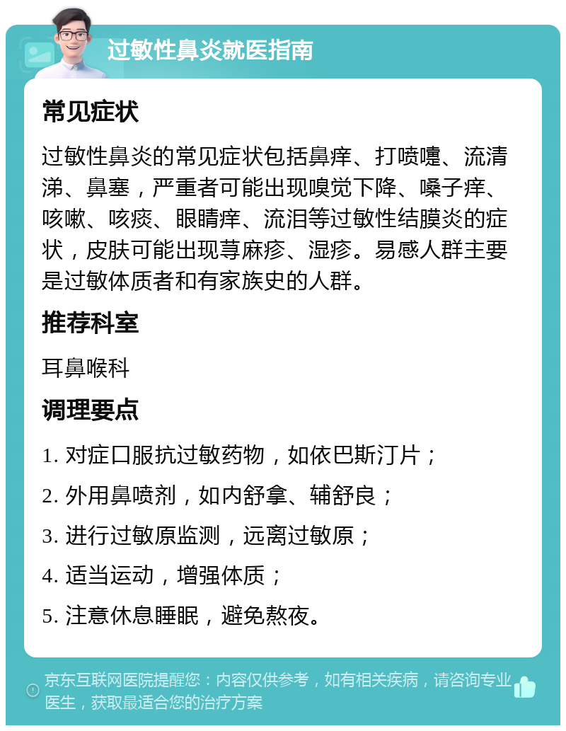 过敏性鼻炎就医指南 常见症状 过敏性鼻炎的常见症状包括鼻痒、打喷嚏、流清涕、鼻塞，严重者可能出现嗅觉下降、嗓子痒、咳嗽、咳痰、眼睛痒、流泪等过敏性结膜炎的症状，皮肤可能出现荨麻疹、湿疹。易感人群主要是过敏体质者和有家族史的人群。 推荐科室 耳鼻喉科 调理要点 1. 对症口服抗过敏药物，如依巴斯汀片； 2. 外用鼻喷剂，如内舒拿、辅舒良； 3. 进行过敏原监测，远离过敏原； 4. 适当运动，增强体质； 5. 注意休息睡眠，避免熬夜。