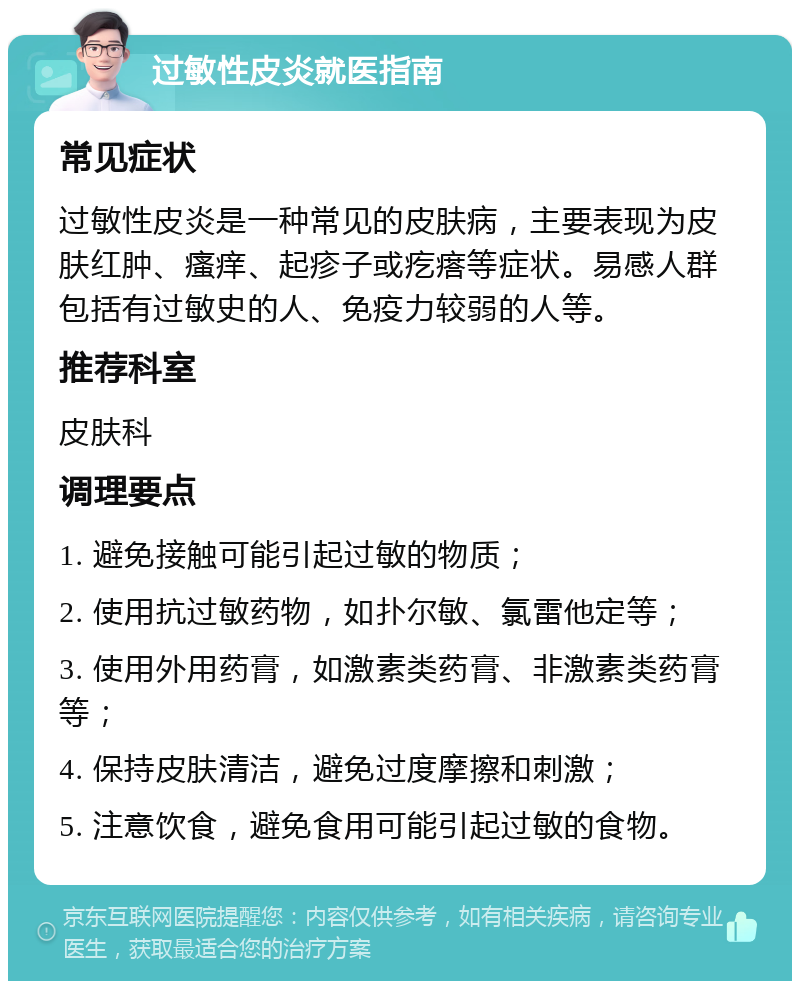 过敏性皮炎就医指南 常见症状 过敏性皮炎是一种常见的皮肤病，主要表现为皮肤红肿、瘙痒、起疹子或疙瘩等症状。易感人群包括有过敏史的人、免疫力较弱的人等。 推荐科室 皮肤科 调理要点 1. 避免接触可能引起过敏的物质； 2. 使用抗过敏药物，如扑尔敏、氯雷他定等； 3. 使用外用药膏，如激素类药膏、非激素类药膏等； 4. 保持皮肤清洁，避免过度摩擦和刺激； 5. 注意饮食，避免食用可能引起过敏的食物。