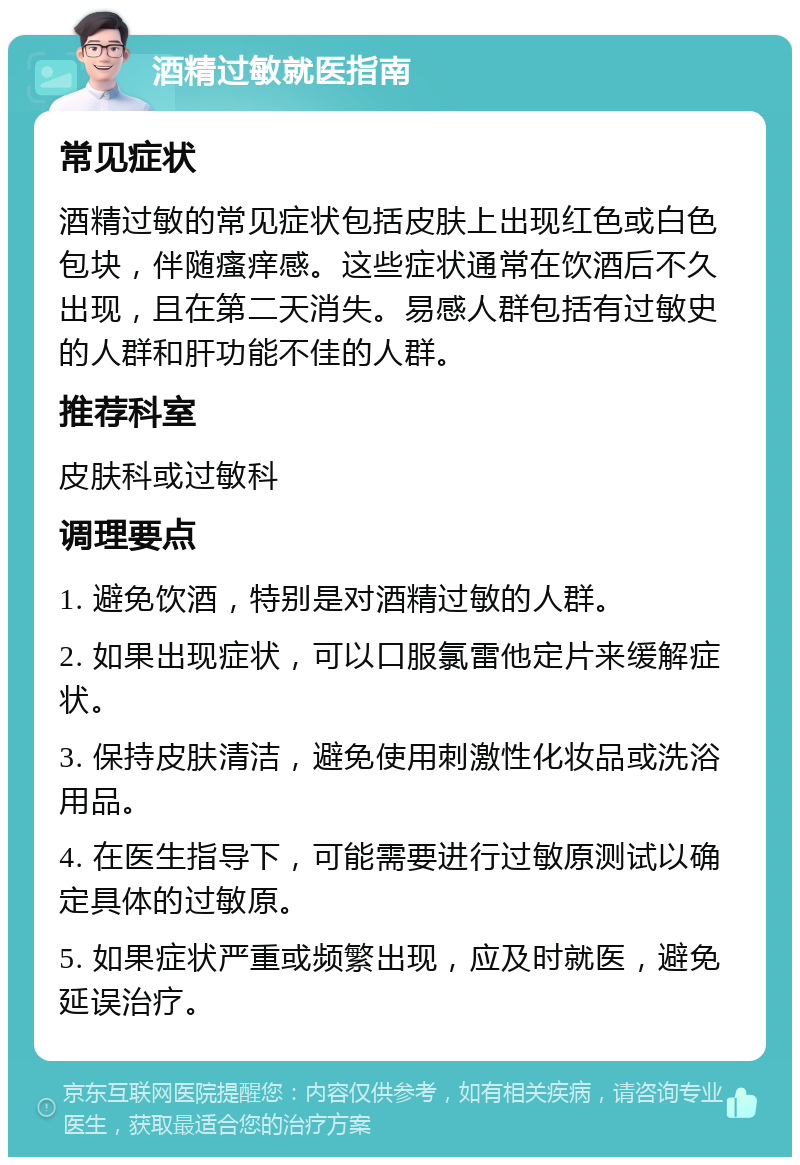 酒精过敏就医指南 常见症状 酒精过敏的常见症状包括皮肤上出现红色或白色包块，伴随瘙痒感。这些症状通常在饮酒后不久出现，且在第二天消失。易感人群包括有过敏史的人群和肝功能不佳的人群。 推荐科室 皮肤科或过敏科 调理要点 1. 避免饮酒，特别是对酒精过敏的人群。 2. 如果出现症状，可以口服氯雷他定片来缓解症状。 3. 保持皮肤清洁，避免使用刺激性化妆品或洗浴用品。 4. 在医生指导下，可能需要进行过敏原测试以确定具体的过敏原。 5. 如果症状严重或频繁出现，应及时就医，避免延误治疗。