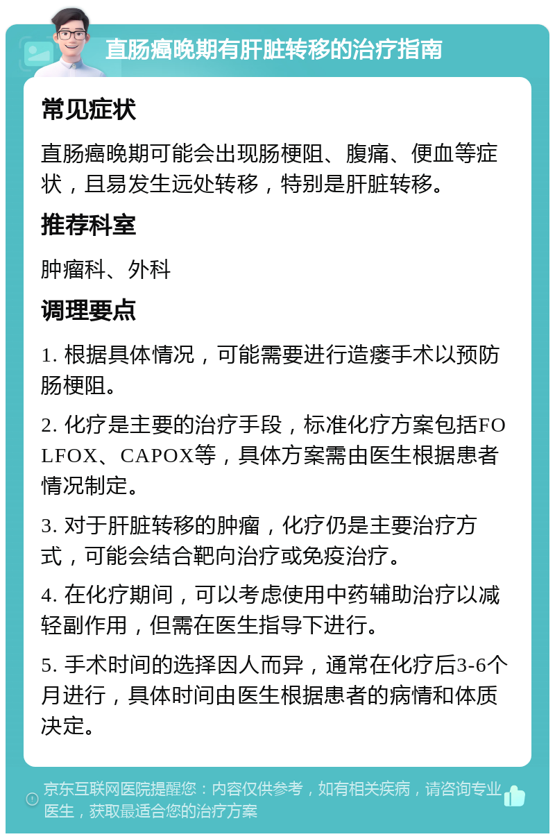 直肠癌晚期有肝脏转移的治疗指南 常见症状 直肠癌晚期可能会出现肠梗阻、腹痛、便血等症状，且易发生远处转移，特别是肝脏转移。 推荐科室 肿瘤科、外科 调理要点 1. 根据具体情况，可能需要进行造瘘手术以预防肠梗阻。 2. 化疗是主要的治疗手段，标准化疗方案包括FOLFOX、CAPOX等，具体方案需由医生根据患者情况制定。 3. 对于肝脏转移的肿瘤，化疗仍是主要治疗方式，可能会结合靶向治疗或免疫治疗。 4. 在化疗期间，可以考虑使用中药辅助治疗以减轻副作用，但需在医生指导下进行。 5. 手术时间的选择因人而异，通常在化疗后3-6个月进行，具体时间由医生根据患者的病情和体质决定。