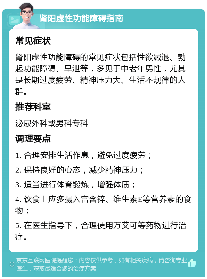 肾阳虚性功能障碍指南 常见症状 肾阳虚性功能障碍的常见症状包括性欲减退、勃起功能障碍、早泄等，多见于中老年男性，尤其是长期过度疲劳、精神压力大、生活不规律的人群。 推荐科室 泌尿外科或男科专科 调理要点 1. 合理安排生活作息，避免过度疲劳； 2. 保持良好的心态，减少精神压力； 3. 适当进行体育锻炼，增强体质； 4. 饮食上应多摄入富含锌、维生素E等营养素的食物； 5. 在医生指导下，合理使用万艾可等药物进行治疗。