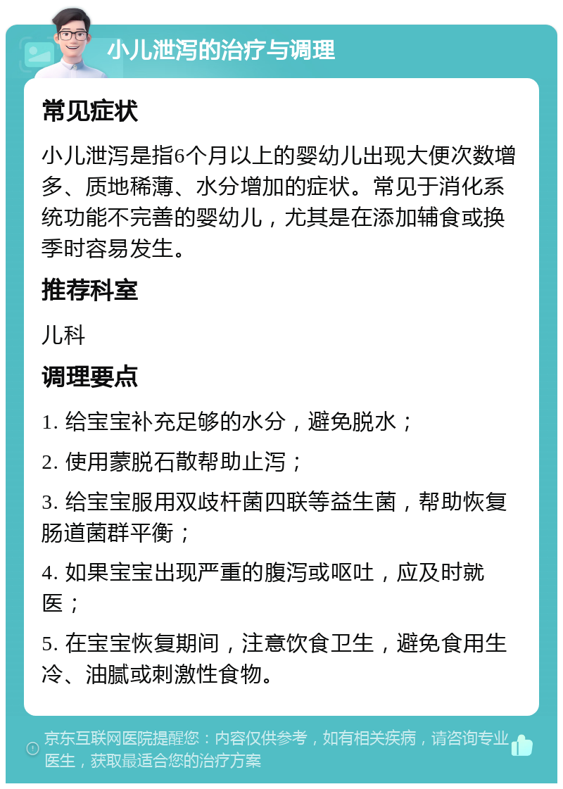 小儿泄泻的治疗与调理 常见症状 小儿泄泻是指6个月以上的婴幼儿出现大便次数增多、质地稀薄、水分增加的症状。常见于消化系统功能不完善的婴幼儿，尤其是在添加辅食或换季时容易发生。 推荐科室 儿科 调理要点 1. 给宝宝补充足够的水分，避免脱水； 2. 使用蒙脱石散帮助止泻； 3. 给宝宝服用双歧杆菌四联等益生菌，帮助恢复肠道菌群平衡； 4. 如果宝宝出现严重的腹泻或呕吐，应及时就医； 5. 在宝宝恢复期间，注意饮食卫生，避免食用生冷、油腻或刺激性食物。