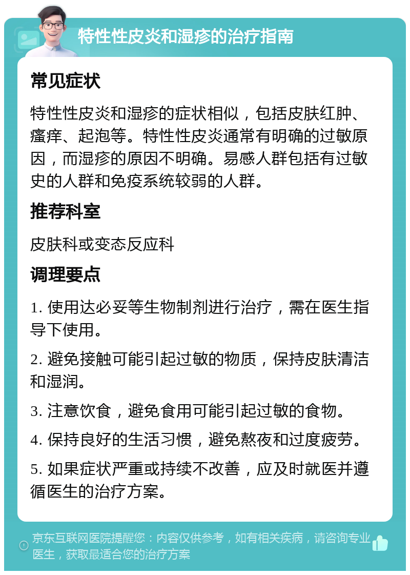 特性性皮炎和湿疹的治疗指南 常见症状 特性性皮炎和湿疹的症状相似，包括皮肤红肿、瘙痒、起泡等。特性性皮炎通常有明确的过敏原因，而湿疹的原因不明确。易感人群包括有过敏史的人群和免疫系统较弱的人群。 推荐科室 皮肤科或变态反应科 调理要点 1. 使用达必妥等生物制剂进行治疗，需在医生指导下使用。 2. 避免接触可能引起过敏的物质，保持皮肤清洁和湿润。 3. 注意饮食，避免食用可能引起过敏的食物。 4. 保持良好的生活习惯，避免熬夜和过度疲劳。 5. 如果症状严重或持续不改善，应及时就医并遵循医生的治疗方案。