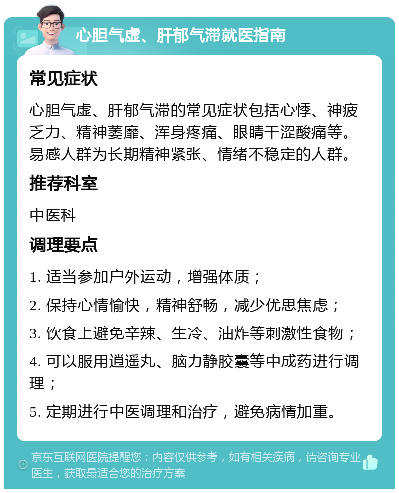 心胆气虚、肝郁气滞就医指南 常见症状 心胆气虚、肝郁气滞的常见症状包括心悸、神疲乏力、精神萎靡、浑身疼痛、眼睛干涩酸痛等。易感人群为长期精神紧张、情绪不稳定的人群。 推荐科室 中医科 调理要点 1. 适当参加户外运动，增强体质； 2. 保持心情愉快，精神舒畅，减少优思焦虑； 3. 饮食上避免辛辣、生冷、油炸等刺激性食物； 4. 可以服用逍遥丸、脑力静胶囊等中成药进行调理； 5. 定期进行中医调理和治疗，避免病情加重。