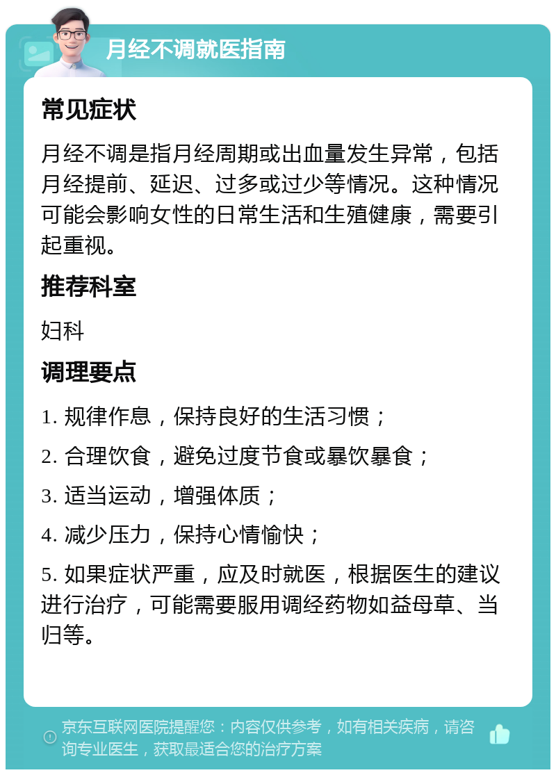 月经不调就医指南 常见症状 月经不调是指月经周期或出血量发生异常，包括月经提前、延迟、过多或过少等情况。这种情况可能会影响女性的日常生活和生殖健康，需要引起重视。 推荐科室 妇科 调理要点 1. 规律作息，保持良好的生活习惯； 2. 合理饮食，避免过度节食或暴饮暴食； 3. 适当运动，增强体质； 4. 减少压力，保持心情愉快； 5. 如果症状严重，应及时就医，根据医生的建议进行治疗，可能需要服用调经药物如益母草、当归等。