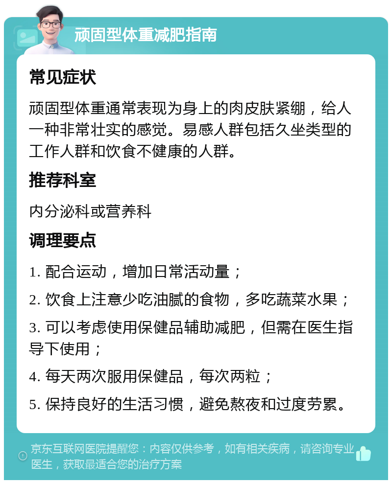 顽固型体重减肥指南 常见症状 顽固型体重通常表现为身上的肉皮肤紧绷，给人一种非常壮实的感觉。易感人群包括久坐类型的工作人群和饮食不健康的人群。 推荐科室 内分泌科或营养科 调理要点 1. 配合运动，增加日常活动量； 2. 饮食上注意少吃油腻的食物，多吃蔬菜水果； 3. 可以考虑使用保健品辅助减肥，但需在医生指导下使用； 4. 每天两次服用保健品，每次两粒； 5. 保持良好的生活习惯，避免熬夜和过度劳累。