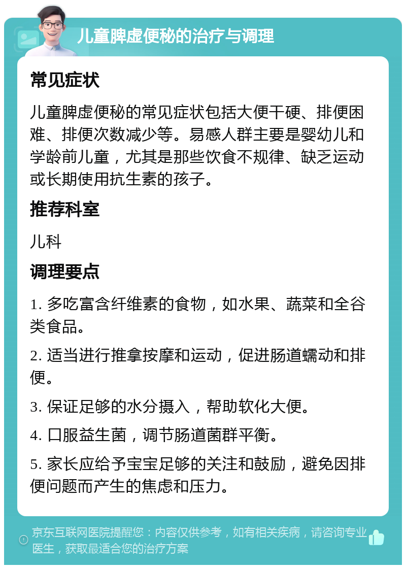 儿童脾虚便秘的治疗与调理 常见症状 儿童脾虚便秘的常见症状包括大便干硬、排便困难、排便次数减少等。易感人群主要是婴幼儿和学龄前儿童，尤其是那些饮食不规律、缺乏运动或长期使用抗生素的孩子。 推荐科室 儿科 调理要点 1. 多吃富含纤维素的食物，如水果、蔬菜和全谷类食品。 2. 适当进行推拿按摩和运动，促进肠道蠕动和排便。 3. 保证足够的水分摄入，帮助软化大便。 4. 口服益生菌，调节肠道菌群平衡。 5. 家长应给予宝宝足够的关注和鼓励，避免因排便问题而产生的焦虑和压力。