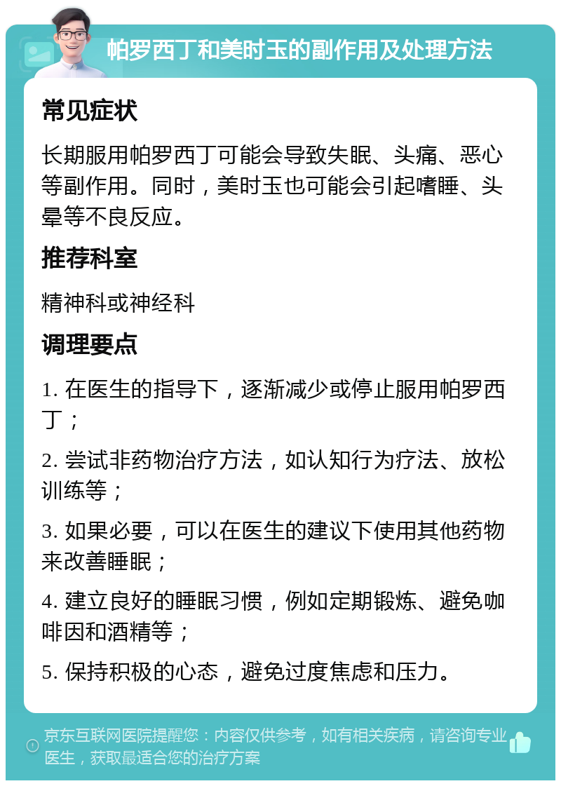 帕罗西丁和美时玉的副作用及处理方法 常见症状 长期服用帕罗西丁可能会导致失眠、头痛、恶心等副作用。同时，美时玉也可能会引起嗜睡、头晕等不良反应。 推荐科室 精神科或神经科 调理要点 1. 在医生的指导下，逐渐减少或停止服用帕罗西丁； 2. 尝试非药物治疗方法，如认知行为疗法、放松训练等； 3. 如果必要，可以在医生的建议下使用其他药物来改善睡眠； 4. 建立良好的睡眠习惯，例如定期锻炼、避免咖啡因和酒精等； 5. 保持积极的心态，避免过度焦虑和压力。