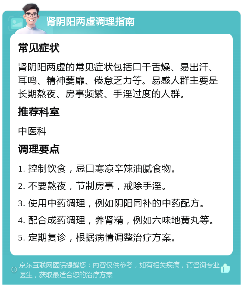 肾阴阳两虚调理指南 常见症状 肾阴阳两虚的常见症状包括口干舌燥、易出汗、耳鸣、精神萎靡、倦怠乏力等。易感人群主要是长期熬夜、房事频繁、手淫过度的人群。 推荐科室 中医科 调理要点 1. 控制饮食，忌口寒凉辛辣油腻食物。 2. 不要熬夜，节制房事，戒除手淫。 3. 使用中药调理，例如阴阳同补的中药配方。 4. 配合成药调理，养肾精，例如六味地黄丸等。 5. 定期复诊，根据病情调整治疗方案。