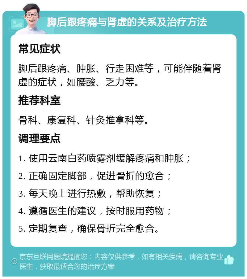 脚后跟疼痛与肾虚的关系及治疗方法 常见症状 脚后跟疼痛、肿胀、行走困难等，可能伴随着肾虚的症状，如腰酸、乏力等。 推荐科室 骨科、康复科、针灸推拿科等。 调理要点 1. 使用云南白药喷雾剂缓解疼痛和肿胀； 2. 正确固定脚部，促进骨折的愈合； 3. 每天晚上进行热敷，帮助恢复； 4. 遵循医生的建议，按时服用药物； 5. 定期复查，确保骨折完全愈合。