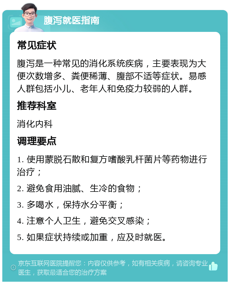 腹泻就医指南 常见症状 腹泻是一种常见的消化系统疾病，主要表现为大便次数增多、粪便稀薄、腹部不适等症状。易感人群包括小儿、老年人和免疫力较弱的人群。 推荐科室 消化内科 调理要点 1. 使用蒙脱石散和复方嗜酸乳杆菌片等药物进行治疗； 2. 避免食用油腻、生冷的食物； 3. 多喝水，保持水分平衡； 4. 注意个人卫生，避免交叉感染； 5. 如果症状持续或加重，应及时就医。