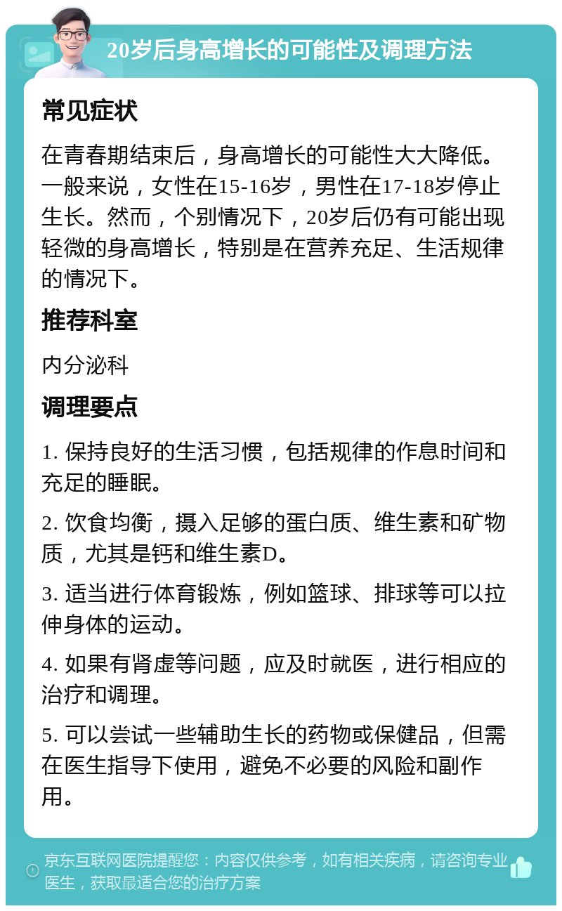 20岁后身高增长的可能性及调理方法 常见症状 在青春期结束后，身高增长的可能性大大降低。一般来说，女性在15-16岁，男性在17-18岁停止生长。然而，个别情况下，20岁后仍有可能出现轻微的身高增长，特别是在营养充足、生活规律的情况下。 推荐科室 内分泌科 调理要点 1. 保持良好的生活习惯，包括规律的作息时间和充足的睡眠。 2. 饮食均衡，摄入足够的蛋白质、维生素和矿物质，尤其是钙和维生素D。 3. 适当进行体育锻炼，例如篮球、排球等可以拉伸身体的运动。 4. 如果有肾虚等问题，应及时就医，进行相应的治疗和调理。 5. 可以尝试一些辅助生长的药物或保健品，但需在医生指导下使用，避免不必要的风险和副作用。