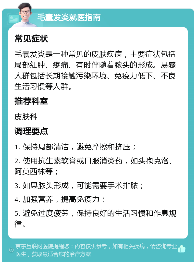 毛囊发炎就医指南 常见症状 毛囊发炎是一种常见的皮肤疾病，主要症状包括局部红肿、疼痛、有时伴随着脓头的形成。易感人群包括长期接触污染环境、免疫力低下、不良生活习惯等人群。 推荐科室 皮肤科 调理要点 1. 保持局部清洁，避免摩擦和挤压； 2. 使用抗生素软膏或口服消炎药，如头孢克洛、阿莫西林等； 3. 如果脓头形成，可能需要手术排脓； 4. 加强营养，提高免疫力； 5. 避免过度疲劳，保持良好的生活习惯和作息规律。