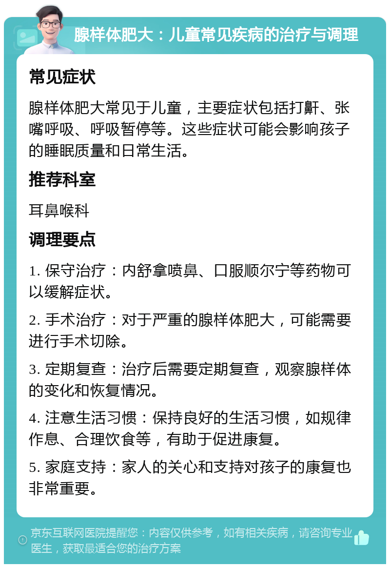 腺样体肥大：儿童常见疾病的治疗与调理 常见症状 腺样体肥大常见于儿童，主要症状包括打鼾、张嘴呼吸、呼吸暂停等。这些症状可能会影响孩子的睡眠质量和日常生活。 推荐科室 耳鼻喉科 调理要点 1. 保守治疗：内舒拿喷鼻、口服顺尔宁等药物可以缓解症状。 2. 手术治疗：对于严重的腺样体肥大，可能需要进行手术切除。 3. 定期复查：治疗后需要定期复查，观察腺样体的变化和恢复情况。 4. 注意生活习惯：保持良好的生活习惯，如规律作息、合理饮食等，有助于促进康复。 5. 家庭支持：家人的关心和支持对孩子的康复也非常重要。